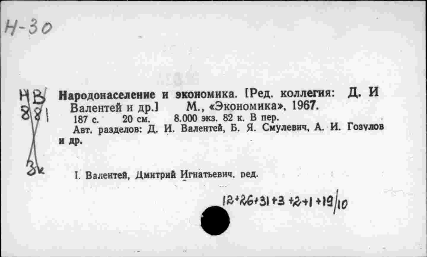 ﻿Народонаселение и экономика. (Ред. коллегия: Д. И
Валентей и др.1 М., «Экономика», 1967.
187 с. 20 см. 8.000 экз. 82 к. В пер.
Авт. разделов: Д. И. Валентей, Б. Я. Смулевич, А. И. Гозулов и др.
I. Валентей, Дмитрий Игнатьевич, оед.